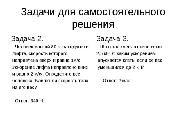 Задачи для самостоятельного решения Задача 2.  Человек массой 80 кг находится в  лифте, скорость которого  направлена вверх и равна 1м / с.  Ускорение лифта направлено вниз  и равно 2 м / с 2 . Определите вес  человека. Влияет ли скорость тела  на его вес?  Ответ: 640 Н. Задача 3.  Шахтная клеть в покое весит 2,5 кН. С каким ускорением  опускается клеть, если ее вес  уменьшился до 2 кН?  Ответ: 2 м / с 2 .