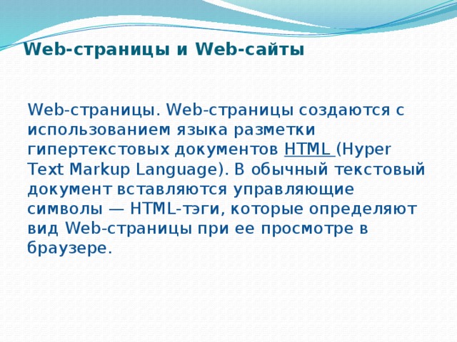 Web-страницы и Web-сайты   Web-страницы. Web-страницы создаются с использова­нием языка разметки гипертекстовых документов HTML (Hyper Text Markup Language). В обычный текстовый доку­мент вставляются управляющие символы — HTML-тэги, которые определяют вид Web-страницы при ее просмотре в браузере. 
