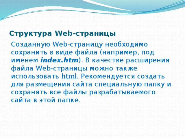 Структура Web-страницы Созданную Web-страницу необходимо сохранить в виде файла (например, под именем index.htm ). В качестве расши­рения файла Web-страницы можно также использовать html . Рекомендуется создать для размещения сайта специ­альную папку и сохранять все файлы разрабатываемого сайта в этой папке. 