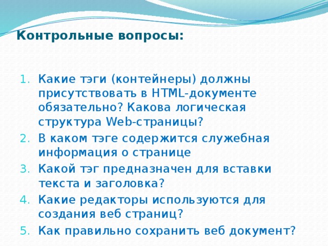 Контрольные вопросы:   Какие тэги (контейнеры) должны присутствовать в HTML-доку­менте обязательно? Какова логическая структура Web-страни­цы? В каком тэге содержится служебная информация о странице Какой тэг предназначен для вставки текста и заголовка? Какие редакторы используются для создания веб страниц? Как правильно сохранить веб документ? 