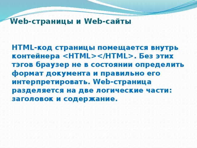 Web-страницы и Web-сайты   HTML-код страницы помещается внутрь контейнера . Без этих тэгов браузер не в состоянии опре­делить формат документа и правильно его интерпретиро­вать. Web-страница разделяется на две логические части: заголовок и содержание. 