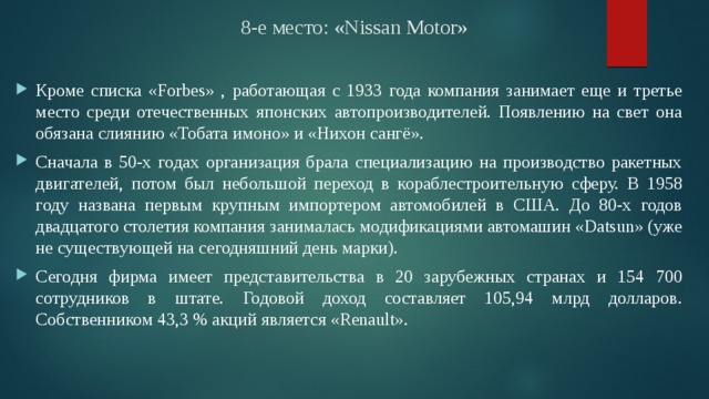 8-е место: «Nissan Motor» Кроме списка «Forbes» , работающая с 1933 года компания занимает еще и третье место среди отечественных японских автопроизводителей. Появлению на свет она обязана слиянию «Тобата имоно» и «Нихон сангё». Сначала в 50-х годах организация брала специализацию на производство ракетных двигателей, потом был небольшой переход в кораблестроительную сферу. В 1958 году названа первым крупным импортером автомобилей в США. До 80-х годов двадцатого столетия компания занималась модификациями автомашин «Datsun» (уже не существующей на сегодняшний день марки). Сегодня фирма имеет представительства в 20 зарубежных странах и 154 700 сотрудников в штате. Годовой доход составляет 105,94 млрд долларов. Собственником 43,3 % акций является «Renault». 