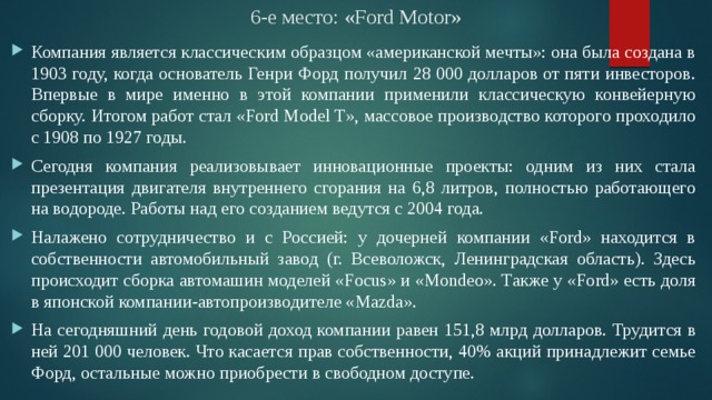 6-е место: «Ford Motor» Компания является классическим образцом «американской мечты»: она была создана в 1903 году, когда основатель Генри Форд получил 28 000 долларов от пяти инвесторов. Впервые в мире именно в этой компании применили классическую конвейерную сборку. Итогом работ стал «Ford Model T», массовое производство которого проходило с 1908 по 1927 годы. Сегодня компания реализовывает инновационные проекты: одним из них стала презентация двигателя внутреннего сгорания на 6,8 литров, полностью работающего на водороде. Работы над его созданием ведутся с 2004 года. Налажено сотрудничество и с Россией: у дочерней компании «Ford» находится в собственности автомобильный завод (г. Всеволожск, Ленинградская область). Здесь происходит сборка автомашин моделей «Focus» и «Mondeo». Также у «Ford» есть доля в японской компании-автопроизводителе «Mazda». На сегодняшний день годовой доход компании равен 151,8 млрд долларов. Трудится в ней 201 000 человек. Что касается прав собственности, 40% акций принадлежит семье Форд, остальные можно приобрести в свободном доступе. 