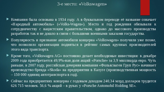 3-е место: «Volkswagen» Компания была основана в 1934 году. А в буквальном переводе её название означает «Народный автомобиль» («Volks-Wagen»). Место и год рождения обязывали к сотрудничеству с нацистским правительством, однако до массового производства разработок так и не дошло в связи с большими военными заказами государства. Популярность и признание автомобили концерна «Volkswagen» получили уже позже, что позволило организации подняться в рейтинг самых крупных производителей этого вида транспорта. Кроме того, «Volkswagen AG» постоянно делает необходимые инвестиции: в декабре 2009 года приобретается 49,9%-ная доля акций «Porsche» за 3,9 миллиарда евро. Чуть раньше, в 2007 году, российская дочерняя компания «Фольксваген Груп Рус» начинает производство бренда «Skoda» на предприятии в Калуге (производственная мощность – 150 000 единиц автотранспорта в год). Сейчас на предприятиях концерна с годовым доходом 240,34 млрд долларов трудится 626 715 человек. 56,6 % акций – в руках у «Porsche Automobil Holding SE». 