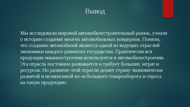Вывод Мы исследовали мировой автомобилестроительный рынок, узнали о истории создания многих автомобильных концернов. Поняли, что создание автомобилей является одной из ведущих отраслей экономики каждого развитого государства. Практически вся продукция машиностроения используется в автомобилестроении. Эта отрасль постоянно развивается и требует больших затрат и ресурсов. Но развитие этой отрасли делает страну экономически развитой и независимой из-за большого товарооборота и спроса на такую продукцию. 