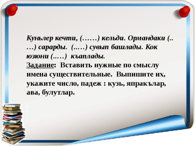 Куньлер кечти, (……) кельди. Ормандаки (..…) сарарды. (..…) сувып башлады. Кок юзюни (..…) къаплады. Задание : Вставить нужные по смыслу имена существительные. Выпишите их, укажите число, падеж : кузь, япракълар, ава, булутлар.