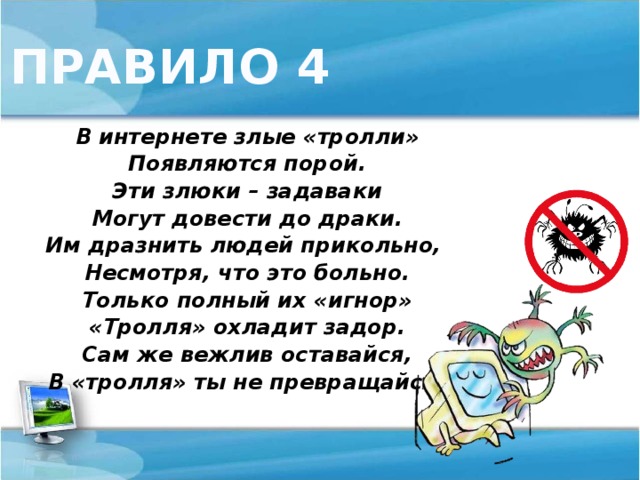 ПРАВИЛО 4 В интернете злые «тролли» Появляются порой. Эти злюки – задаваки Могут довести до драки. Им дразнить людей прикольно, Несмотря, что это больно. Только полный их «игнор» «Тролля» охладит задор. Сам же вежлив оставайся, В «тролля» ты не превращайся!