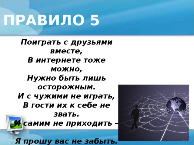 ПРАВИЛО 5 Поиграть с друзьями вместе,  В интернете тоже можно,  Нужно быть лишь осторожным.  И с чужими не играть,  В гости их к себе не звать.  И самим не приходить –  Я прошу вас не забыть.