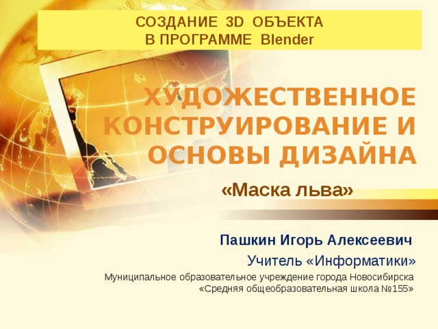 СОЗДАНИЕ 3D ОБЪЕКТА  В ПРОГРАММЕ Blender                                                                                        Художественное конструирование и основы дизайна «Маска льва» Пашкин Игорь Алексеевич Учитель «Информатики» Муниципальное образовательное учреждение города Новосибирска  «Средняя общеобразовательная школа №155»  