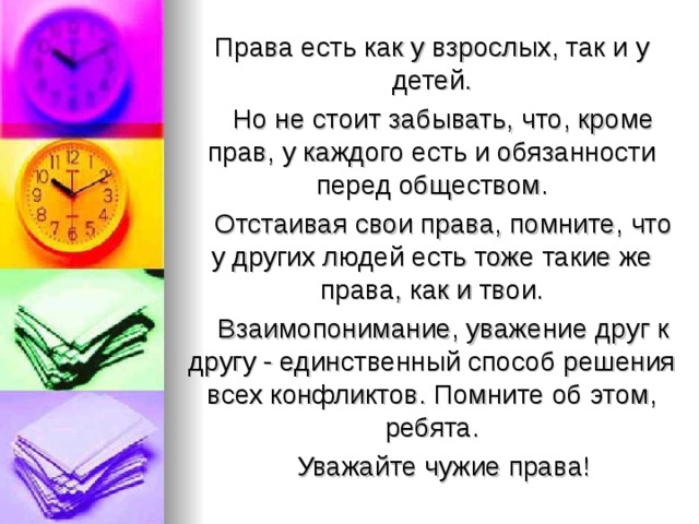 Права есть как у взрослых, так и у детей.  Но не стоит забывать, что, кроме прав, у каждого есть и обязанности перед обществом.  Отстаивая свои права, помните, что у других людей есть тоже такие же права, как и твои.  Взаимопонимание, уважение друг к другу - един­ственный способ решения всех конфликтов. Помните об этом, ребята.  Уважайте чужие права! 