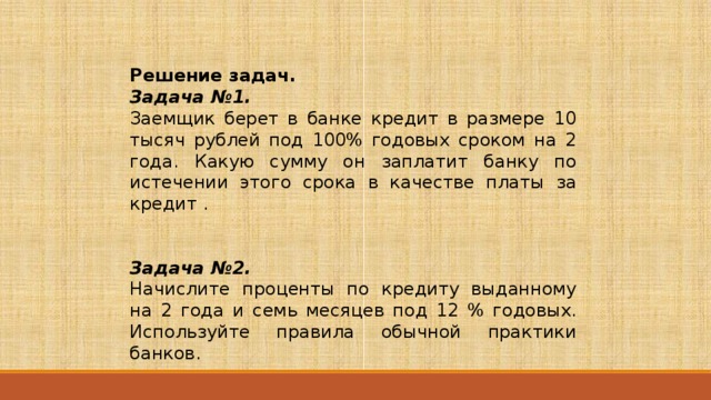 Решение задач. Задача №1. Заемщик берет в банке кредит в размере 10 тысяч рублей под 100% годовых сроком на 2 года. Какую сумму он заплатит банку по истечении этого срока в качестве платы за кредит . Задача №2.  Начислите проценты по кредиту выданному на 2 года и семь месяцев под 12 % годовых. Используйте правила обычной практики банков. 