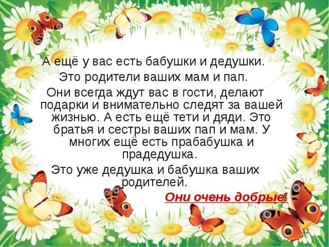 А ещё у вас есть бабушки и дедушки. Это родители ваших мам и пап. Они всегда ждут вас в гости, делают подарки и внимательно следят за вашей жизнью. А есть ещё тети и дяди. Это братья и сестры ваших пап и мам. У многих ещё есть прабабушка и прадедушка. Это уже дедушка и бабушка ваших родителей. Они очень добрые!  