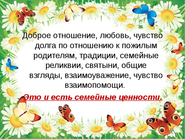 Доброе отношение, любовь, чувство долга по отношению к пожилым родителям, традиции, семейные реликвии, святыни, общие взгляды, взаимоуважение, чувство взаимопомощи. Это и есть семейные ценности.  