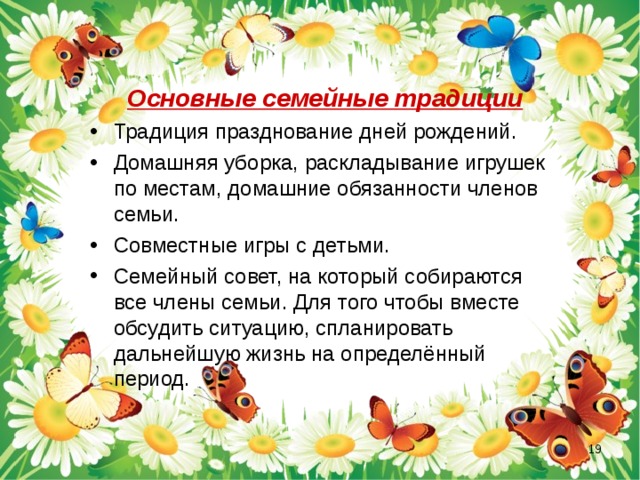 Основные семейные традиции Традиция празднование дней рождений. Домашняя уборка, раскладывание игрушек по местам, домашние обязанности членов семьи. Совместные игры с детьми. Семейный совет, на который собираются все члены семьи. Для того чтобы вместе обсудить ситуацию, спланировать дальнейшую жизнь на определённый период.  