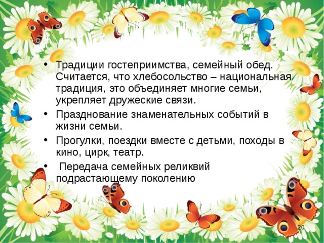 Традиции гостеприимства, семейный обед. Считается, что хлебосольство – национальная традиция, это объединяет многие семьи, укрепляет дружеские связи. Празднование знаменательных событий в жизни семьи. Прогулки, поездки вместе с детьми, походы в кино, цирк, театр.  Передача семейных реликвий подрастающему поколению  