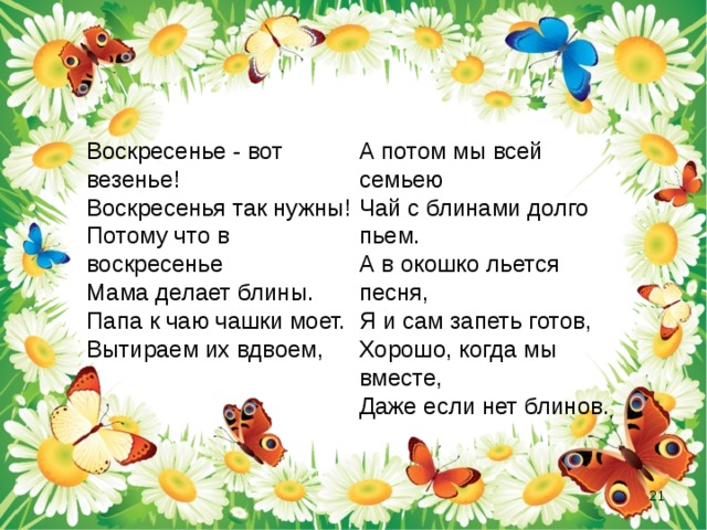  Воскресенье - вот везенье!  Воскресенья так нужны!  Потому что в воскресенье  Мама делает блины.  Папа к чаю чашки моет.  Вытираем их вдвоем,    А потом мы всей семьею  Чай с блинами долго пьем.  А в окошко льется песня,  Я и сам запеть готов,  Хорошо, когда мы вместе,  Даже если нет блинов.  
