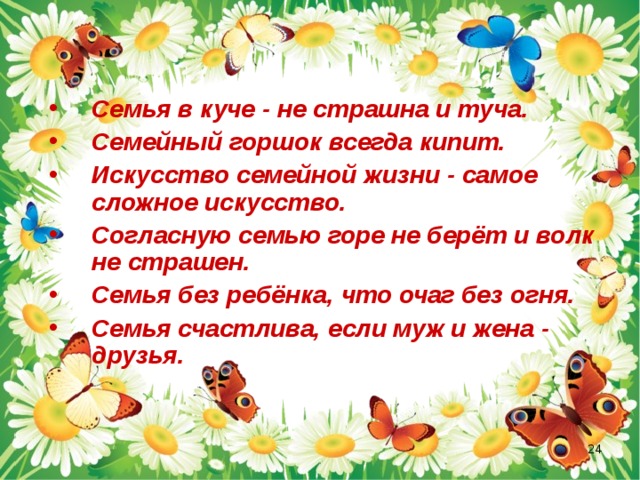 Семья в куче - не страшна и туча. Семейный горшок всегда кипит. Искусство семейной жизни - самое сложное искусство. Согласную семью горе не берёт и волк не страшен. Семья без ребёнка, что очаг без огня. Семья счастлива, если муж и жена - друзья.  