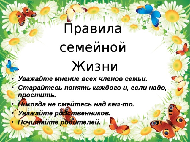 Правила семейной Жизни Уважайте мнение всех членов семьи. Старайтесь понять каждого и, если надо, простить. Никогда не смейтесь над кем-то. Уважайте родственников. Почитайте родителей.  