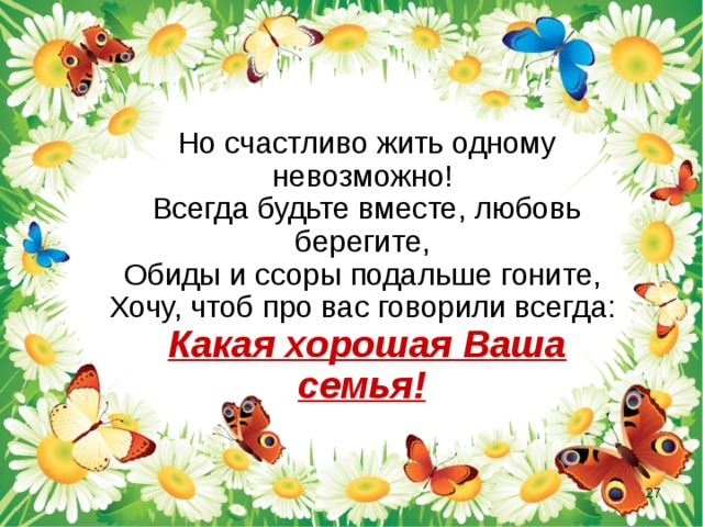  Но счастливо жить одному невозможно!  Всегда будьте вместе, любовь берегите,  Обиды и ссоры подальше гоните,  Хочу, чтоб про вас говорили всегда:  Какая хорошая Ваша семья!   