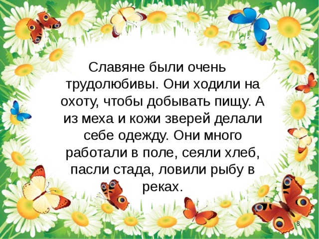 Славяне были очень трудолюбивы. Они ходили на охоту, чтобы добывать пищу. А из меха и кожи зверей делали себе одежду. Они много работали в поле, сеяли хлеб, пасли стада, ловили рыбу в реках.  