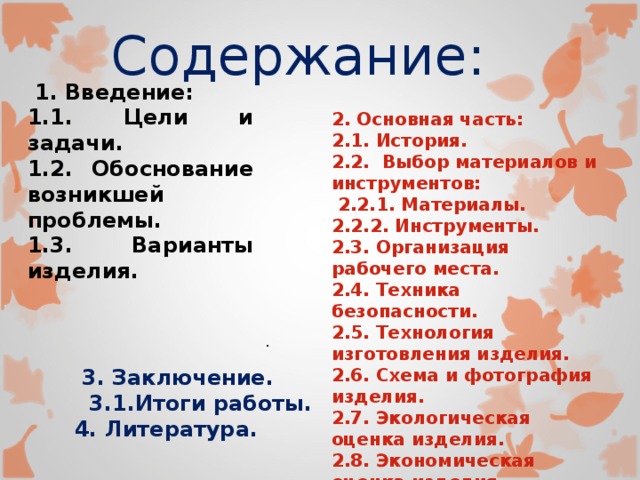  3. Заключение.  3.1.Итоги работы. 4. Литература. Содержание:  1. Введение: 1.1. Цели и задачи. 1.2. Обоснование возникшей проблемы. 1.3. Варианты изделия.       2. Основная часть: 2.1. История. 2.2. Выбор материалов и инструментов:  2.2.1. Материалы. 2.2.2. Инструменты. 2.3. Организация рабочего места. 2.4. Техника безопасности. 2.5. Технология изготовления изделия. 2.6. Схема и фотография изделия. 2.7. Экологическая оценка изделия. 2.8. Экономическая оценка изделия. . 