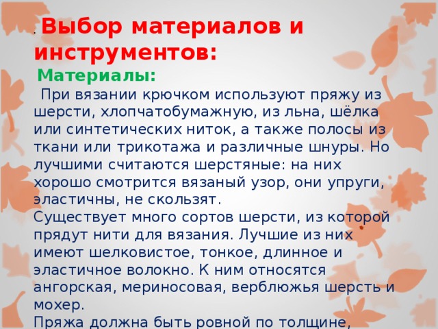 .  Выбор материалов и инструментов:  Материалы:  При вязании крючком используют пряжу из шерсти, хлопчатобумажную, из льна, шёлка или синтетических ниток, а также полосы из ткани или трикотажа и различные шнуры. Но лучшими считаются шерстяные: на них хорошо смотрится вязаный узор, они упруги, эластичны, не скользят. Существует много сортов шерсти, из которой прядут нити для вязания. Лучшие из них имеют шелковистое, тонкое, длинное и эластичное волокно. К ним относятся ангорская, мериносовая, верблюжья шерсть и мохер. Пряжа должна быть ровной по толщине, однородной и достаточно прочной, так как неодинаковая толщина нити обязательно скажется на внешнем виде и качестве готового изделия. 
