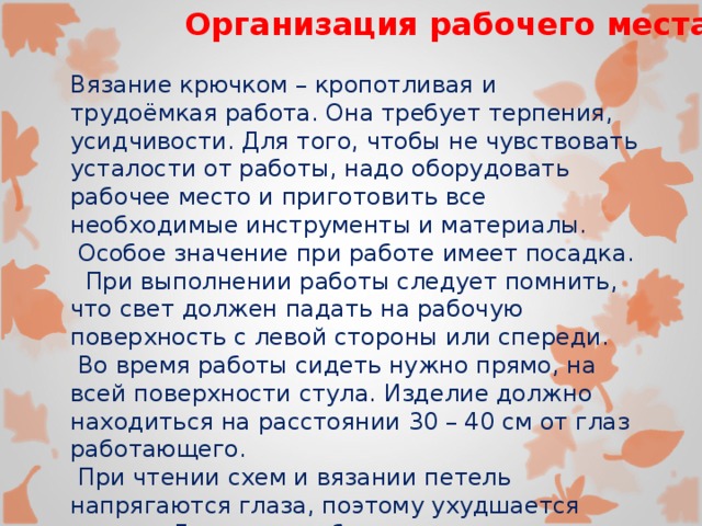 Организация рабочего места. Вязание крючком – кропотливая и трудоёмкая работа. Она требует терпения, усидчивости. Для того, чтобы не чувствовать усталости от работы, надо оборудовать рабочее место и приготовить все необходимые инструменты и материалы.  Особое значение при работе имеет посадка.  При выполнении работы следует помнить, что свет должен падать на рабочую поверхность с левой стороны или спереди.  Во время работы сидеть нужно прямо, на всей поверхности стула. Изделие должно находиться на расстоянии 30 – 40 см от глаз работающего.  При чтении схем и вязании петель напрягаются глаза, поэтому ухудшается зрение. Для того чтобы это предотвратить, надо через каждые 10 минут работы делать короткие перерывы, выполняя при этом упражнения для глаз 