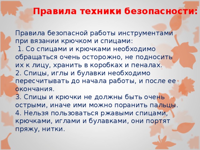 Правила техники безопасности: Правила безопасной работы инструментами при вязании крючком и спицами:  1. Со спицами и крючками необходимо обращаться очень осторожно, не подносить их к лицу, хранить в коробках и пеналах. 2. Спицы, иглы и булавки необходимо пересчитывать до начала работы, и после ее окончания. 3. Спицы и крючки не должны быть очень острыми, иначе ими можно поранить пальцы. 4. Нельзя пользоваться ржавыми спицами, крючками, иглами и булавками, они портят пряжу, нитки. 