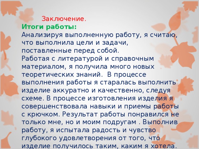  Заключение. Итоги работы: Анализируя выполненную работу, я считаю, что выполнила цели и задачи, поставленные перед собой. Работая с литературой и справочным материалом, я получила много новых теоретических знаний. В процессе выполнения работы я старалась выполнить изделие аккуратно и качественно, следуя схеме. В процессе изготовления изделия я совершенствовала навыки и приемы работы с крючком. Результат работы понравился не только мне, но и моим подругам . Выполнив работу, я испытала радость и чувство глубокого удовлетворения от того, что изделие получилось таким, каким я хотела. 