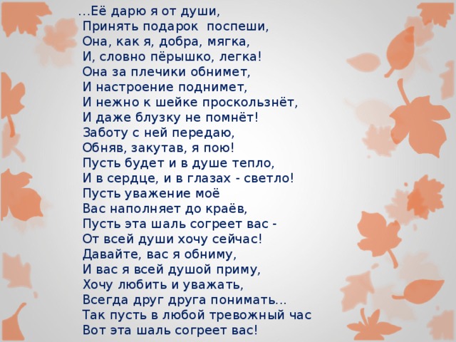 … Её дарю я от души,  Принять подарок поспеши,  Она, как я, добра, мягка,  И, словно пёрышко, легка!  Она за плечики обнимет,  И настроение поднимет,  И нежно к шейке проскользнёт,  И даже блузку не помнёт!  Заботу с ней передаю,  Обняв, закутав, я пою!  Пусть будет и в душе тепло,  И в сердце, и в глазах - светло!  Пусть уважение моё  Вас наполняет до краёв,  Пусть эта шаль согреет вас -  От всей души хочу сейчас!  Давайте, вас я обниму,  И вас я всей душой приму,  Хочу любить и уважать,  Всегда друг друга понимать...  Так пусть в любой тревожный час  Вот эта шаль согреет вас! 