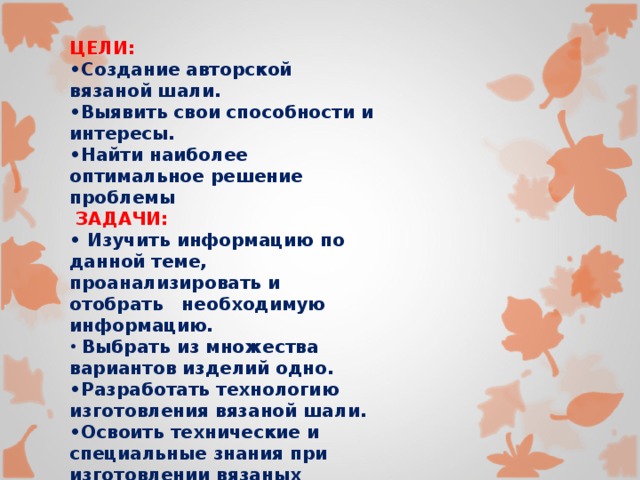 ЦЕЛИ: • Создание авторской вязаной шали. • Выявить свои способности и интересы. • Найти наиболее оптимальное решение проблемы  ЗАДАЧИ: • Изучить информацию по данной теме, проанализировать и отобрать необходимую информацию.  Выбрать из множества вариантов изделий одно. • Разработать технологию изготовления вязаной шали. • Освоить технические и специальные знания при изготовлении вязаных изделий крючком.  