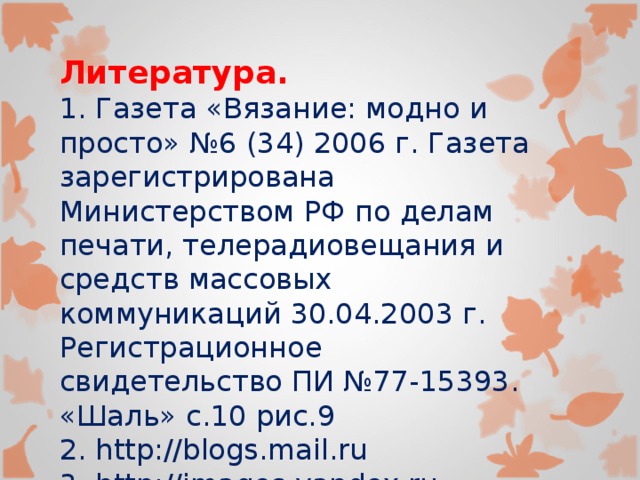 Литература. 1. Газета «Вязание: модно и просто» №6 (34) 2006 г. Газета зарегистрирована Министерством РФ по делам печати, телерадиовещания и средств массовых коммуникаций 30.04.2003 г. Регистрационное свидетельство ПИ №77-15393. «Шаль» с.10 рис.9 2. http://blogs.mail.ru 3. http://images.yandex.ru 4. http://petelkindom.narod.ru 5. http://domstihov.ru 