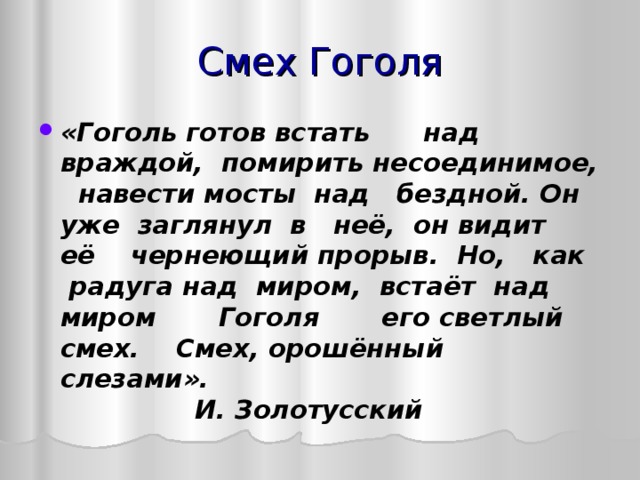 Смех Гоголя «Гоголь готов встать над враждой, помирить несоединимое, навести мосты над бездной. Он уже заглянул в неё, он видит её чернеющий прорыв. Но, как радуга над миром, встаёт над миром Гоголя его светлый смех. Смех, орошённый слезами».              И.   Золотусский    