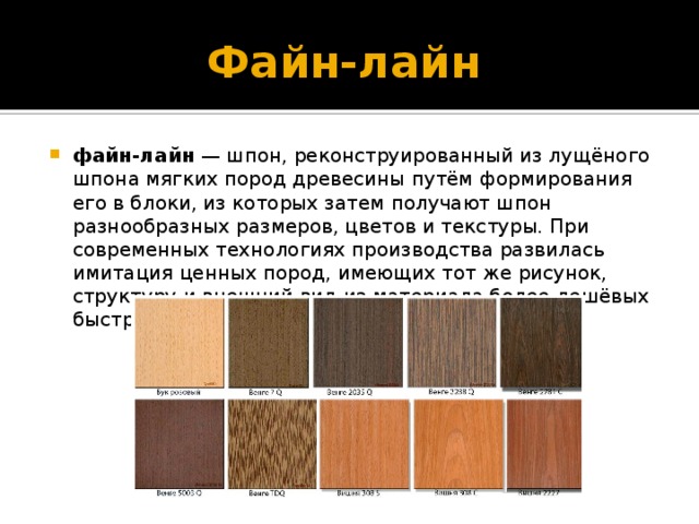 Файн-лайн  файн-лайн  — шпон, реконструированный из лущёного шпона мягких пород древесины путём формирования его в блоки, из которых затем получают шпон разнообразных размеров, цветов и текстуры. При современных технологиях производства развилась имитация ценных пород, имеющих тот же рисунок, структуру и внешний вид из материала более дешёвых быстрорастущих деревьев. 