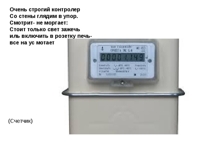 Очень строгий контролер  Со стены глядим в упор.  Смотрит- не моргает:  Стоит только свет зажечь  иль включить в розетку печь-  все на ус мотает   (Счетчик) 