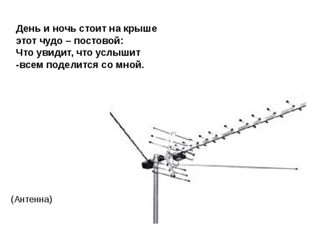 День и ночь стоит на крыше  этот чудо – постовой:  Что увидит, что услышит  -всем поделится со мной. (Антенна) 