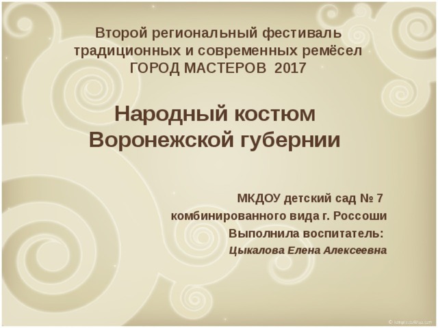 Второй региональный фестиваль традиционных и современных ремёсел ГОРОД МАСТЕРОВ 2017 Народный костюм Воронежской губернии МКДОУ детский сад № 7 комбинированного вида г. Россоши Выполнила воспитатель: Цыкалова Елена Алексеевна 