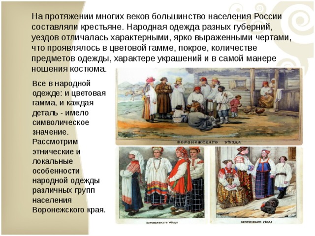 На протяжении многих веков большинство населения России составляли крестьяне. Народная одежда разных губерний, уездов отличалась характерными, ярко выраженными чертами, что проявлялось в цветовой гамме, покрое, количестве предметов одежды, характере украшений и в самой манере ношения костюма. Все в народной одежде: и цветовая гамма, и каждая деталь - имело символическое значение.  Рассмотрим этнические и локальные особенности народной одежды различных групп населения Воронежского края. 