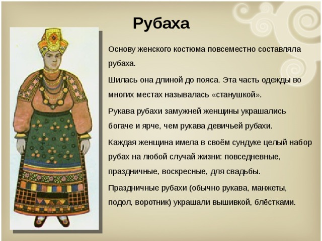 Рубаха Основу женского костюма повсеместно составляла рубаха. Шилась она длиной до пояса. Эта часть одежды во многих местах называлась «станушкой». Рукава рубахи замужней женщины украшались богаче и ярче, чем рукава девичьей рубахи. Каждая женщина имела в своём сундуке целый набор рубах на любой случай жизни: повседневные, праздничные, воскресные, для свадьбы. Праздничные рубахи (обычно рукава, манжеты, подол, воротник) украшали вышивкой, блёстками. 