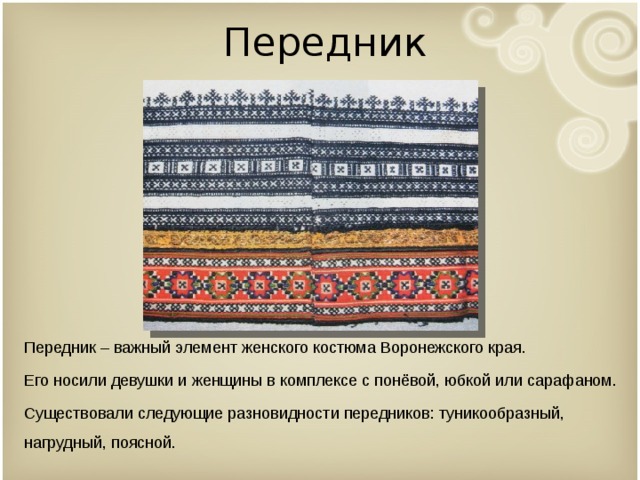 Передник Передник – важный элемент женского костюма Воронежского края. Его носили девушки и женщины в комплексе с понёвой, юбкой или сарафаном. Существовали следующие разновидности передников: туникообразный, нагрудный, поясной. 
