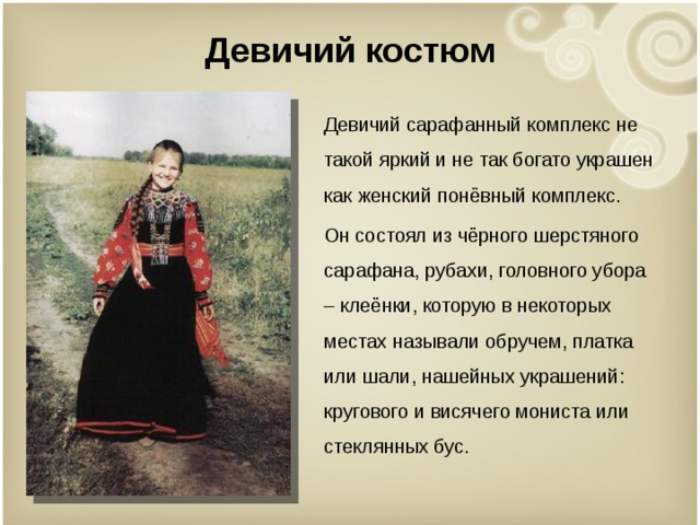 Девичий костюм Девичий сарафанный комплекс не такой яркий и не так богато украшен как женский понёвный комплекс. Он состоял из чёрного шерстяного сарафана, рубахи, головного убора – клеёнки, которую в некоторых местах называли обручем, платка или шали, нашейных украшений: кругового и висячего мониста или стеклянных бус. 