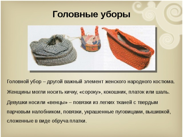 Головные уборы Головной убор – другой важный элемент женского народного костюма. Женщины могли носить кичку, «сороку», кокошник, платок или шаль. Девушки носили «венцы» – повязки из легких тканей с твердым парчовым налобником, повязки, украшенные пуговицами, вышивкой, сложенные в виде обруча платки. 
