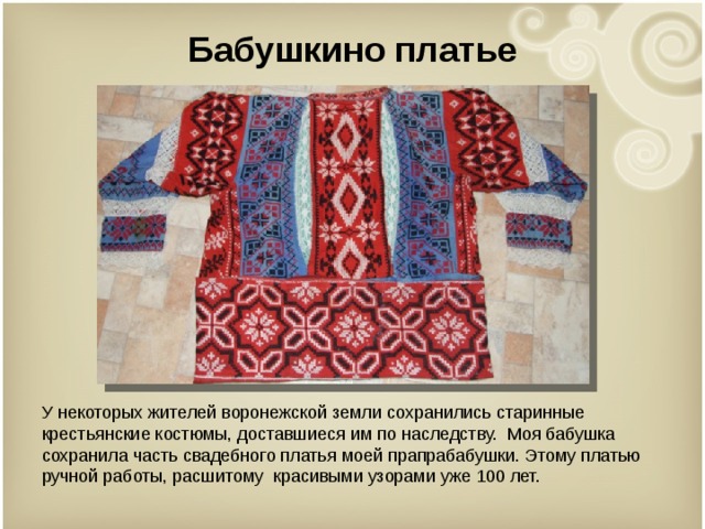 Бабушкино платье У некоторых жителей воронежской земли сохранились старинные крестьянские костюмы, доставшиеся им по наследству. Моя бабушка сохранила часть свадебного платья моей прапрабабушки. Этому платью ручной работы, расшитому красивыми узорами уже 100 лет. 