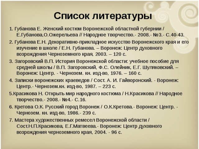 Список литературы 1. Губанова Е. Женский костюм Воронежской областной губернии / Е.Губанова,О.Ожерельева // Народное творчество.- 2008.- №3.- С.40-43. 2. Губанова Е.Н. Декоративно-прикладное искусство Воронежского края и его изучение в школе / Е.Н. Губанова. – Воронеж: Центр духовного возрождения Черноземного края, 2003. – 120 с. 3. Загоровский В.П. История Воронежской области: учебное пособие для средней школы / В.П. Загоровский, Ф.С. Олейник, Е.Г. Шуляковский. – Воронеж: Центр. - Чернозем. кн. изд-во, 1976. – 160 с. 4. Записки воронежских краеведов / Сост. А. И. Гайворонский. - Воронеж: Центр.- Чернозем.кн. изд-во, 1987. – 223 с. 5.Красикова Н. Открыть мир народного костюма / Н.Красикова // Народное творчество.- 2008.- №4.- С.16. 6. Кретова О.К. Русский город Воронеж / О.К.Кретова.- Воронеж: Центр. - Чернозем. кн. изд-во, 1986.- 239 с. 7. Мастера художественных ремесел Воронежской области / Сост.Н.П.Красикова, Е.Г.Матвеева.- Воронеж: Центр духовного возрождения черноземного края, 2004. - 96 с. 