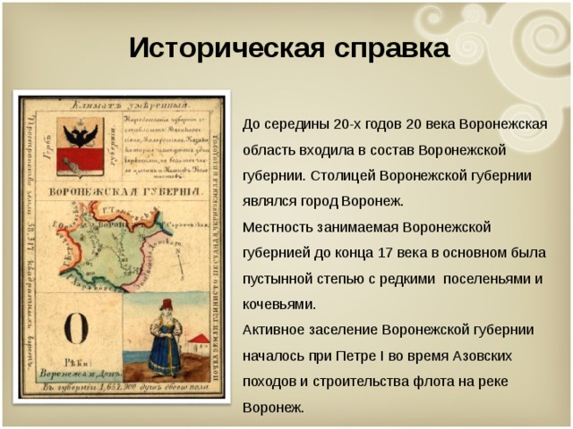 Историческая справка  До середины 20-х годов 20 века Воронежская область входила в состав Воронежской губернии. Столицей Воронежской губернии являлся город Воронеж.  Местность занимаемая Воронежской губернией до конца 17 века в основном была пустынной степью с редкими поселеньями и кочевьями.  Активное заселение Воронежской губернии началось при Петре I во время Азовских походов и строительства флота на реке Воронеж.   