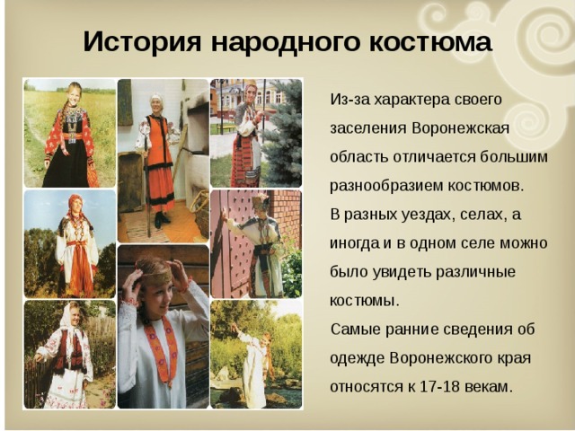 История народного костюма Из-за характера своего заселения Воронежская область отличается большим разнообразием костюмов. В разных уездах, селах, а иногда и в одном селе можно было увидеть различные костюмы. Самые ранние сведения об одежде Воронежского края относятся к 17-18 векам. 