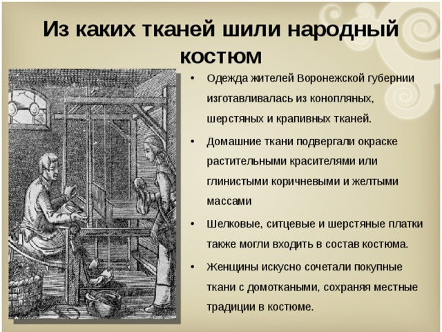 Из каких тканей шили народный костюм Одежда жителей Воронежской губернии изготавливалась из конопляных, шерстяных и крапивных тканей. Домашние ткани подвергали окраске растительными красителями или глинистыми коричневыми и желтыми массами Шелковые, ситцевые и шерстяные платки также могли входить в состав костюма. Женщины искусно сочетали покупные ткани с домоткаными, сохраняя местные традиции в костюме.  