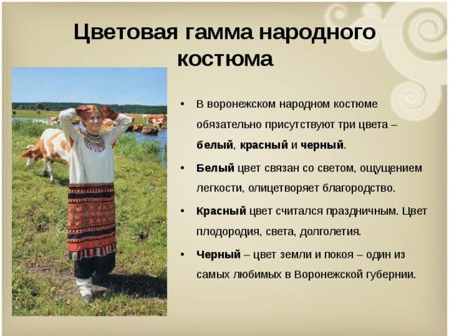 Цветовая гамма народного костюма В воронежском народном костюме обязательно присутствуют три цвета – белый , красный и черный . Белый цвет связан со светом, ощущением легкости, олицетворяет благородство. Красный цвет считался праздничным. Цвет плодородия, света, долголетия. Черный – цвет земли и покоя – один из самых любимых в Воронежской губернии.   