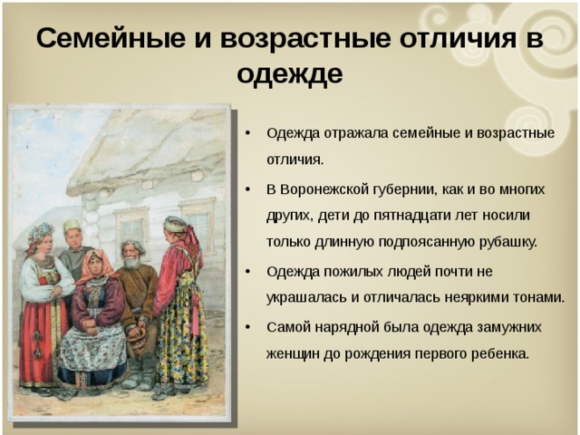 Семейные и возрастные отличия в одежде Одежда отражала семейные и возрастные отличия. В Воронежской губернии, как и во многих других, дети до пятнадцати лет носили только длинную подпоясанную рубашку. Одежда пожилых людей почти не украшалась и отличалась неяркими тонами. Самой нарядной была одежда замужних женщин до рождения первого ребенка.    