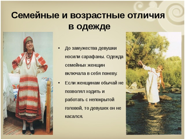  Семейные и возрастные отличия  в одежде   До замужества девушки носили сарафаны. Одежда семейных женщин включала в себя поневу. Если женщинам обычай не позволял ходить и работать с непокрытой головой, то девушек он не касался.  